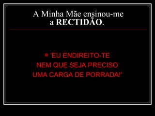 A Minha Mãe ensinou-me a  RECTIDÃO .  'EU ENDIREITO-TE  NEM QUE SEJA PRECISO  UMA CARGA DE PORRADA!'  