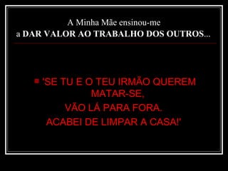 A Minha Mãe ensinou-me  a  DAR VALOR AO TRABALHO DOS OUTROS ...   'SE TU E O TEU IRMÃO QUEREM MATAR-SE,  VÃO LÁ PARA FORA.  ACABEI DE LIMPAR A CASA!'  