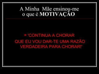 A Minha  Mãe ensinou-me  o que é  MOTIVAÇÃO    'CONTINUA A CHORAR  QUE EU VOU DAR-TE UMA RAZÃO VERDADEIRA PARA CHORAR!'   