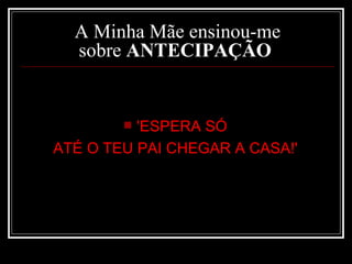 A Minha Mãe ensinou-me sobre  ANTECIPAÇÃO   'ESPERA SÓ  ATÉ O TEU PAI CHEGAR A CASA!'   