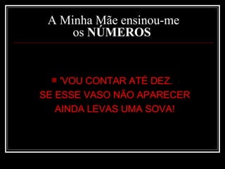 A Minha Mãe ensinou-me os  NÚMEROS   'VOU CONTAR ATÉ DEZ.  SE ESSE VASO NÃO APARECER  AINDA LEVAS UMA SOVA!  