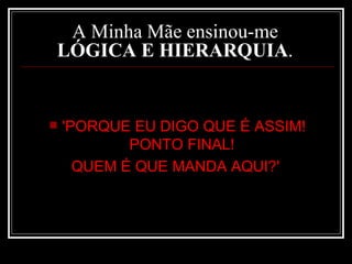 A Minha Mãe ensinou-me  LÓGICA E HIERARQUIA .  'PORQUE EU DIGO QUE É ASSIM! PONTO FINAL!  QUEM É QUE MANDA AQUI?'   
