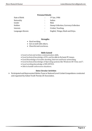 Eluru Ramesh Kumar rameshkumareluru@gmail.com
Page3/3
Personal Details
Date of Birth : 5th Jan, 1986
Nationality : Indian
Gender : Male
Hobbies : Stamp Collection, Currency Collection
Interests : Cricket, Teaching.
Languages Known : English, Telugu, Hindi and Oriya.
 Hard working.
Strengths
 Get on well with others.
 Cheerful and courteous.
Skills Gained
 Good verbal and written communication skills.
 Good technical knowledge of PCs and be able to fix basic PC issues.
 Good Knowledge of trouble shooting, Internet and basic networking.
 Good technical knowledge of Operating systems like Windows XP, Vista and 7.
 Good working knowledge of MS-OFFICE.
 Able to handle unforeseen situations.
Extra Circular Activities
 Participated and Represented Odisha Team in National Level Cricket Competitions conducted
and organized by Indian Youth Twenty-20 Association.
 