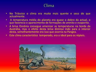Clima
• No Triássico o clima era muito mais quente e seco do que
actualmente.
• A temperatura média do planeta era quase o dobro da actual, o
que favorecia o aparecimento de formações de arenito e evaporito.
• A brisa Oceânia consegue amenizar as temperaturas na borda da
Austrália, mas o efeito desta brisa diminui indo para o interior
desta, semelhantemente era isso que ocorria na Pangea.
• Este clima característico temperado, era o ideal para os répteis.
 