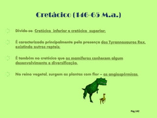 Cretácico (146-65 M.a.)
҉ Divide-se: Cretácico inferior e cretácico superior;
҉ É caracterizado principalmente pela presença dos Tyrannosauros Rex,
existindo outros repteis;
҉ É também no cretácico que os mamíferos conhecem algum
desenvolvimento e diversificação.
҉ No reino vegetal, surgem as plantas com flor – as angiospérmicas.
Pág.142
 