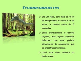Tyrannosaurus rex
o Era um réptil, com mais de 15 m
de comprimento e cerca 6 m de
altura, e pesava cerca de 8
toneladas;
o Seria provavelmente o temível
caçador, mas alguns cientistas
defendem que este poderia
alimentar-se de organismos que
se encontrassem mortos .
o Local onde viveu: América do
Norte e Ásia;
 