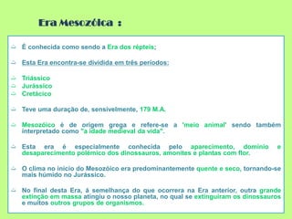 ‫ت‬ É conhecida como sendo a Era dos répteis;
‫ت‬ Esta Era encontra-se dividida em três períodos:
‫ت‬ Triássico
‫ت‬ Jurássico
‫ت‬ Cretácico
‫ت‬ Teve uma duração de, sensivelmente, 179 M.A.
‫ت‬ Mesozóico é de origem grega e refere-se a 'meio animal' sendo também
interpretado como "a idade medieval da vida".
‫ت‬ Esta era é especialmente conhecida pelo aparecimento, domínio e
desaparecimento polémico dos dinossauros, amonites e plantas com flor.
‫ت‬ O clima no início do Mesozóico era predominantemente quente e seco, tornando-se
mais húmido no Jurássico.
‫ت‬ No final desta Era, á semelhança do que ocorrera na Era anterior, outra grande
extinção em massa atingiu o nosso planeta, no qual se extinguiram os dinossauros
e muitos outros grupos de organismos.
Era Mesozóica :
 