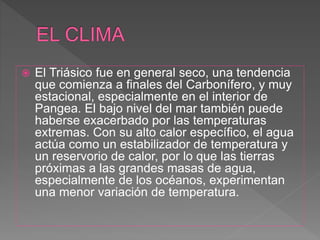  El Triásico fue en general seco, una tendencia
que comienza a finales del Carbonífero, y muy
estacional, especialmente en el interior de
Pangea. El bajo nivel del mar también puede
haberse exacerbado por las temperaturas
extremas. Con su alto calor específico, el agua
actúa como un estabilizador de temperatura y
un reservorio de calor, por lo que las tierras
próximas a las grandes masas de agua,
especialmente de los océanos, experimentan
una menor variación de temperatura.
 