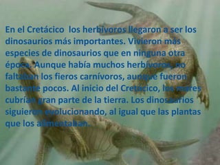 En el Cretácico los herbívoros llegaron a ser los
dinosaurios más importantes. Vivieron más
especies de dinosaurios que en ninguna otra
época. Aunque había muchos herbívoros, no
faltaban los fieros carnívoros, aunque fueron
bastante pocos. Al inicio del Cretácico, los mares
cubrían gran parte de la tierra. Los dinosaurios
siguieron evolucionando, al igual que las plantas
que los alimentaban.
 
