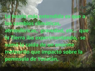 La teoría más extendida es que a
los cambios climáticas,
atmosféricas, gravedad, etc.. que
la Tierra iba experimentando, se
sumó la caída de un enorme
meteorito que impactó sobre la
península de Yucatán.
 