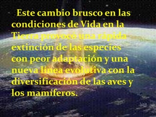 . Este cambio brusco en las
condiciones de Vida en la
Tierra provocó una rápida
extinción de las especies
con peor adaptación y una
nueva línea evolutiva con la
diversificación de las aves y
los mamíferos.
 