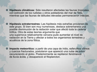  Hipótesis climáticas: Sólo resultaron afectadas las faunas tropicales,
  con extinción de los rudistas y otros pobladores del mar de Tetis,
  mientras que las faunas de latitudes elevadas permanecieron intactas.


 Hipótesis extraterrestres: Las hipótesis más extrañas provienen de
  este grupo. Si bien son muy numerosas, destaca sobremanera una
  posible disminución de la radiación solar que afectó toda la cadena
  trófica. Otra de estas teorías argumenta que
  una supernova relativamente cercana pudo aumentar el nivel de
  radiación en la Tierra y afectar a todos los organismos terrestres y
  acuáticos de la zona fótica.


 Impacto meteorítico: a partir de una capa de iridio, esferulitos vítreos
  y cuarzos fracturados, postularon que apareció una nube de polvo
  oscureciendo el globo. Posteriormente se repitieron fenómenos
  de lluvia ácida, y desapareció el fitoplancton.
 