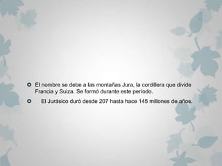  El nombre se debe a las montañas Jura, la cordillera que divide
  Francia y Suiza. Se formó durante este período.
    El Jurásico duró desde 207 hasta hace 145 millones de años.
 
