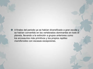  A finales del periodo ya se habían diversificado a gran escala y
  se habían convertido en los vertebrados dominantes en todo el
  planeta, llevando a la extinción a grupos anteriores como
  los arcosaurios más primitivos y los propios reptiles
  mamiferoides con escasas excepciones.
 