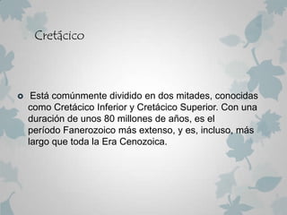 Cretácico



    Está comúnmente dividido en dos mitades, conocidas
    como Cretácico Inferior y Cretácico Superior. Con una
    duración de unos 80 millones de años, es el
    período Fanerozoico más extenso, y es, incluso, más
    largo que toda la Era Cenozoica.
 