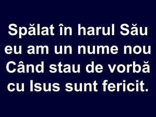 Spălat în harul Său
eu am un nume nou
Când stau de vorbă
cu Isus sunt fericit.
 