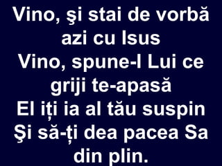 Vino, şi stai de vorbă
azi cu Isus
Vino, spune-I Lui ce
griji te-apasă
El iţi ia al tău suspin
Şi să-ţi dea pacea Sa
din plin.
 