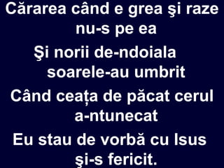Cărarea când e grea şi raze
nu-s pe ea
Şi norii de-ndoiala
soarele-au umbrit
Când ceaţa de păcat cerul
a-ntunecat
Eu stau de vorbă cu Isus
şi-s fericit.
 