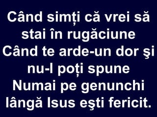 Când simţi că vrei să
stai în rugăciune
Când te arde-un dor şi
nu-l poţi spune
Numai pe genunchi
lângă Isus eşti fericit.
 