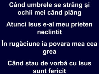 Când umbrele se strâng şi
ochii mei când plâng
Atunci Isus e-al meu prieten
neclintit
În rugăciune ia povara mea cea
grea
Când stau de vorbă cu Isus
sunt fericit
 