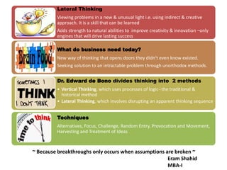 Lateral Thinking
Viewing problems in a new & unusual light i.e. using indirect & creative
approach. It is a skill that can be learned
Adds strength to natural abilities to improve creativity & innovation –only
engines that will drive lasting success
What do business need today?
New way of thinking that opens doors they didn't even know existed.
Seeking solution to an intractable problem through unorthodox methods.
Dr. Edward de Bono divides thinking into 2 methods
• Vertical Thinking, which uses processes of logic--the traditional &
historical method
• Lateral Thinking, which involves disrupting an apparent thinking sequence
Techniques
Alternatives, Focus, Challenge, Random Entry, Provocation and Movement,
Harvesting and Treatment of Ideas
~ Because breakthroughs only occurs when assumptions are broken ~
Eram Shahid
MBA-I
 