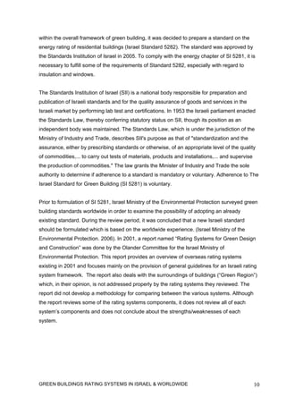 within the overall framework of green building, it was decided to prepare a standard on the
energy rating of residential buildings (Israel Standard 5282). The standard was approved by
the Standards Institution of Israel in 2005. To comply with the energy chapter of SI 5281, it is
necessary to fulfill some of the requirements of Standard 5282, especially with regard to
insulation and windows.


The Standards Institution of Israel (SII) is a national body responsible for preparation and
publication of Israeli standards and for the quality assurance of goods and services in the
Israeli market by performing lab test and certifications. In 1953 the Israeli parliament enacted
the Standards Law, thereby conferring statutory status on SII, though its position as an
independent body was maintained. The Standards Law, which is under the jurisdiction of the
Ministry of Industry and Trade, describes SII's purpose as that of "standardization and the
assurance, either by prescribing standards or otherwise, of an appropriate level of the quality
of commodities,... to carry out tests of materials, products and installations,... and supervise
the production of commodities." The law grants the Minister of Industry and Trade the sole
authority to determine if adherence to a standard is mandatory or voluntary. Adherence to The
Israel Standard for Green Building (SI 5281) is voluntary.


Prior to formulation of SI 5281, Israel Ministry of the Environmental Protection surveyed green
building standards worldwide in order to examine the possibility of adopting an already
existing standard. During the review period, it was concluded that a new Israeli standard
should be formulated which is based on the worldwide experience. (Israel Ministry of the
Environmental Protection. 2006). In 2001, a report named “Rating Systems for Green Design
and Construction” was done by the Olander Committee for the Israel Ministry of
Environmental Protection. This report provides an overview of overseas rating systems
existing in 2001 and focuses mainly on the provision of general guidelines for an Israeli rating
system framework. The report also deals with the surroundings of buildings (“Green Region”)
which, in their opinion, is not addressed properly by the rating systems they reviewed. The
report did not develop a methodology for comparing between the various systems. Although
the report reviews some of the rating systems components, it does not review all of each
system’s components and does not conclude about the strengths/weaknesses of each
system.




GREEN BUILDINGS RATING SYSTEMS IN ISRAEL & WORLDWIDE                                               10
 