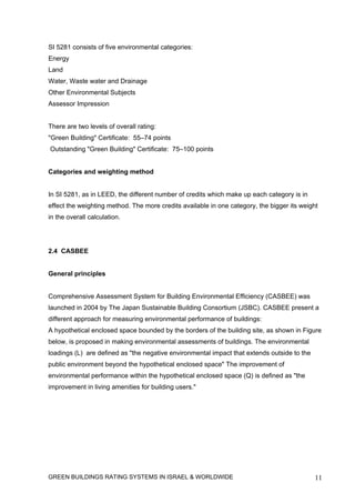 SI 5281 consists of five environmental categories:
Energy
Land
Water, Waste water and Drainage
Other Environmental Subjects
Assessor Impression


There are two levels of overall rating:
"Green Building" Certificate: 55–74 points
Outstanding "Green Building" Certificate: 75–100 points


Categories and weighting method


In SI 5281, as in LEED, the different number of credits which make up each category is in
effect the weighting method. The more credits available in one category, the bigger its weight
in the overall calculation.




2.4 CASBEE


General principles


Comprehensive Assessment System for Building Environmental Efficiency (CASBEE) was
launched in 2004 by The Japan Sustainable Building Consortium (JSBC). CASBEE present a
different approach for measuring environmental performance of buildings:
A hypothetical enclosed space bounded by the borders of the building site, as shown in Figure
below, is proposed in making environmental assessments of buildings. The environmental
loadings (L) are defined as "the negative environmental impact that extends outside to the
public environment beyond the hypothetical enclosed space" The improvement of
environmental performance within the hypothetical enclosed space (Q) is defined as "the
improvement in living amenities for building users."




GREEN BUILDINGS RATING SYSTEMS IN ISRAEL & WORLDWIDE                                         11
 