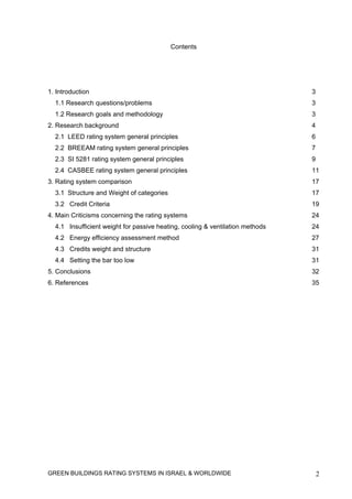 Contents




1. Introduction                                                                3
  1.1 Research questions/problems                                              3
  1.2 Research goals and methodology                                           3
2. Research background                                                         4
  2.1 LEED rating system general principles                                    6
  2.2 BREEAM rating system general principles                                  7
  2.3 SI 5281 rating system general principles                                 9
  2.4 CASBEE rating system general principles                                  11
3. Rating system comparison                                                    17
  3.1 Structure and Weight of categories                                       17
  3.2 Credit Criteria                                                          19
4. Main Criticisms concerning the rating systems                               24
  4.1 Insufficient weight for passive heating, cooling & ventilation methods   24
  4.2 Energy efficiency assessment method                                      27
  4.3 Credits weight and structure                                             31
  4.4 Setting the bar too low                                                  31
5. Conclusions                                                                 32
6. References                                                                  35




GREEN BUILDINGS RATING SYSTEMS IN ISRAEL & WORLDWIDE                               2
 