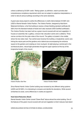 criteria is defined by SI 5281 credit. Rating system, by definition, need to provide clear
comprehensive compliance requirement which are not subject to subjective interpretations, in
order to rate all various buildings according to the same standards.


A good case study project to outline the differences in credit criteria between SI 5281 and
LEED is Ramat Hanadiv Visitor Pavilion. The Visitors Pavilion, designed by Ada Karmi
Melamed Architects, is the first building to receive a Green Building standard certificate (SI
5281) from the Standard Institute of Israel and it also received LEED Certified certification.
The Visitors Pavilion has been built as a green mound covered with soil and vegetation. It
houses an assembly hall, a gallery, a lecture hall, education centre and a cafeteria. Three
narrow corridors link the polar sides of the mound. The gallery is located in the middle,
where the two sides meet. Two central axes traverse this building: a longitudinal, scenic axis
linking the nature park and the gardens and a lateral axis encompassing the entrance
square to the gardens and creating an inner courtyard. As light playing a central part in the
architectural plans, natural light penetrates through the upper aperture at the top of the
longitudinal length of the mound.




Visitors Pavilion Site Plan                         Visitors Pavilion Model


Since Ramat Handiv Visitor Center building was reviewed by two different rating systems
(LEED and SI 5281), it is interesting to compare and identify the deviations. While several
similarities do exists, some differences in credits are apparent:


Heat Island Reduction (Roof)
Ramat Hanadiv Visitor Center consist "Green Roof" above almost the entire building. One of
the features of this green mound covered with soil and vegetation is that it reduces heat island



GREEN BUILDINGS RATING SYSTEMS IN ISRAEL & WORLDWIDE                                             20
 