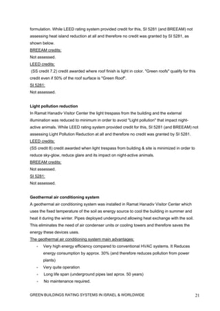 formulation. While LEED rating system provided credit for this, SI 5281 (and BREEAM) not
assessing heat island reduction at all and therefore no credit was granted by SI 5281, as
shown below.
BREEAM credits:
Not assessed.
LEED credits:
(SS credit 7.2) credit awarded where roof finish is light in color. "Green roofs" qualify for this
credit even if 50% of the roof surface is "Green Roof".
SI 5281:
Not assessed.


Light pollution reduction
In Ramat Hanadiv Visitor Center the light trespass from the building and the external
illumination was reduced to minimum in order to avoid "Light pollution" that impact night-
active animals. While LEED rating system provided credit for this, SI 5281 (and BREEAM) not
assessing Light Pollution Reduction at all and therefore no credit was granted by SI 5281.
LEED credits:
(SS credit 8) credit awarded when light trespass from building & site is minimized in order to
reduce sky-glow, reduce glare and its impact on night-active animals.
BREEAM credits:
Not assessed.
SI 5281:
Not assessed.


Geothermal air conditioning system
A geothermal air conditioning system was installed in Ramat Hanadiv Visitor Center which
uses the fixed temperature of the soil as energy source to cool the building in summer and
heat it during the winter. Pipes deployed underground allowing heat exchange with the soil.
This eliminates the need of air condenser units or cooling towers and therefore saves the
energy these devices uses.
The geothermal air conditioning system main advantages:
   -   Very high energy efficiency compared to conventional HVAC systems. It Reduces
       energy consumption by approx. 30% (and therefore reduces pollution from power
       plants)
   -   Very quite operation
   -   Long life span (underground pipes last aprox. 50 years)
   -   No maintenance required.


GREEN BUILDINGS RATING SYSTEMS IN ISRAEL & WORLDWIDE                                             21
 