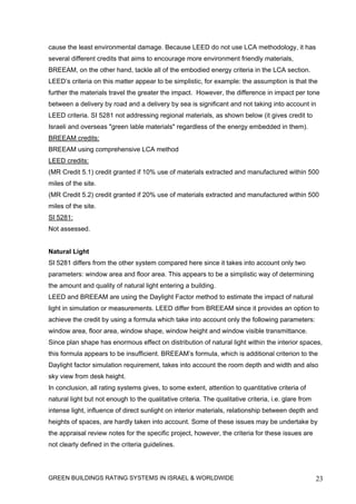 cause the least environmental damage. Because LEED do not use LCA methodology, it has
several different credits that aims to encourage more environment friendly materials,
BREEAM, on the other hand, tackle all of the embodied energy criteria in the LCA section.
LEED’s criteria on this matter appear to be simplistic, for example: the assumption is that the
further the materials travel the greater the impact. However, the difference in impact per tone
between a delivery by road and a delivery by sea is significant and not taking into account in
LEED criteria. SI 5281 not addressing regional materials, as shown below (it gives credit to
Israeli and overseas "green lable materials" regardless of the energy embedded in them).
BREEAM credits:
BREEAM using comprehensive LCA method
LEED credits:
(MR Credit 5.1) credit granted if 10% use of materials extracted and manufactured within 500
miles of the site.
(MR Credit 5.2) credit granted if 20% use of materials extracted and manufactured within 500
miles of the site.
SI 5281:
Not assessed.


Natural Light
SI 5281 differs from the other system compared here since it takes into account only two
parameters: window area and floor area. This appears to be a simplistic way of determining
the amount and quality of natural light entering a building.
LEED and BREEAM are using the Daylight Factor method to estimate the impact of natural
light in simulation or measurements. LEED differ from BREEAM since it provides an option to
achieve the credit by using a formula which take into account only the following parameters:
window area, floor area, window shape, window height and window visible transmittance.
Since plan shape has enormous effect on distribution of natural light within the interior spaces,
this formula appears to be insufficient. BREEAM’s formula, which is additional criterion to the
Daylight factor simulation requirement, takes into account the room depth and width and also
sky view from desk height.
In conclusion, all rating systems gives, to some extent, attention to quantitative criteria of
natural light but not enough to the qualitative criteria. The qualitative criteria, i.e. glare from
intense light, influence of direct sunlight on interior materials, relationship between depth and
heights of spaces, are hardly taken into account. Some of these issues may be undertake by
the appraisal review notes for the specific project, however, the criteria for these issues are
not clearly defined in the criteria guidelines.




GREEN BUILDINGS RATING SYSTEMS IN ISRAEL & WORLDWIDE                                                  23
 