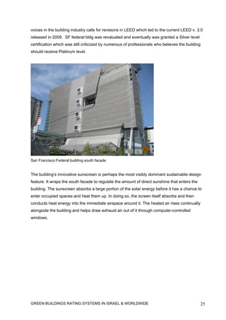 voices in the building industry calls for revisions in LEED which led to the current LEED v. 3.0
released in 2009. SF federal bldg was revaluated and eventually was granted a Silver level
certification which was still criticized by numerous of professionals who believes the building
should receive Platinum level.




San Francisco Federal building south facade


The building’s innovative sunscreen is perhaps the most visibly dominant sustainable design
feature. It wraps the south facade to regulate the amount of direct sunshine that enters the
building. The sunscreen absorbs a large portion of the solar energy before it has a chance to
enter occupied spaces and heat them up. In doing so, the screen itself absorbs and then
conducts heat energy into the immediate airspace around it. The heated air rises continually
alongside the building and helps draw exhaust air out of it through computer-controlled
windows.




GREEN BUILDINGS RATING SYSTEMS IN ISRAEL & WORLDWIDE                                              25
 