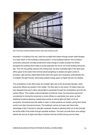 San Francisco Federal building interior open plan (facing south)


Normally in a building of its size, heat from sunlight that enters through screen walls facades
is a major strain on the building’s cooling system. In this building however, the innovative
sunscreen using that normally burdensome solar energy to create constant hot airflow
alongside the building which helps to pump passively the hot air out of the building during the
day. This not only greatly reduces the cooling load, but also modulates light in the open-plan
office space to the extent that minimal electrical lighting is needed and glare control is
provided. Light sensors detect light levels within the space and computers automatically dim
or brighten the light fixtures, eliminating wasted energy spent on lights that are not needed.


The workstations in the office tower are located right next to the all-window facades, while
executives offices are located in the middle. The floor plan is only about 18 meters wide and
was designed that way to allow natural light to penetrate through the workstations and into the
central offices. This creates a democratization of external views: the executives personnel
accustomed to having the exclusivity a corner-offices or a perimeter one, given up their
traditional locations allowing unobstructed access to natural light and fresh air for all
occupants. Occupants have the ability to open or close windows as needed, giving them direct
control over their microenvironment. The building’s narrow and open plan floors take
advantage of San Francisco’s naturally moderate climate by allowing fresh air to flow through
the entire width of the tower through operable windows. The bare concrete floors and ceilings
absorb the cool air at night and help to maintain thermal comfort during summer days.




GREEN BUILDINGS RATING SYSTEMS IN ISRAEL & WORLDWIDE                                             26
 
