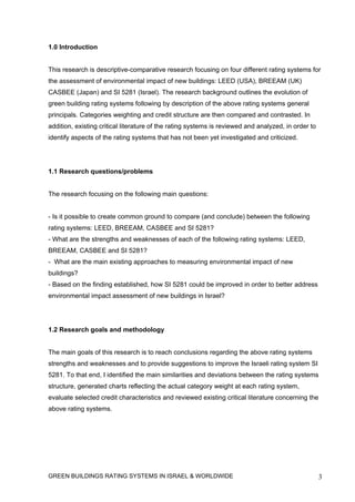 1.0 Introduction


This research is descriptive-comparative research focusing on four different rating systems for
the assessment of environmental impact of new buildings: LEED (USA), BREEAM (UK)
CASBEE (Japan) and SI 5281 (Israel). The research background outlines the evolution of
green building rating systems following by description of the above rating systems general
principals. Categories weighting and credit structure are then compared and contrasted. In
addition, existing critical literature of the rating systems is reviewed and analyzed, in order to
identify aspects of the rating systems that has not been yet investigated and criticized.




1.1 Research questions/problems


The research focusing on the following main questions:


- Is it possible to create common ground to compare (and conclude) between the following
rating systems: LEED, BREEAM, CASBEE and SI 5281?
- What are the strengths and weaknesses of each of the following rating systems: LEED,
BREEAM, CASBEE and SI 5281?
- What are the main existing approaches to measuring environmental impact of new
buildings?
- Based on the finding established, how SI 5281 could be improved in order to better address
environmental impact assessment of new buildings in Israel?




1.2 Research goals and methodology


The main goals of this research is to reach conclusions regarding the above rating systems
strengths and weaknesses and to provide suggestions to improve the Israeli rating system SI
5281. To that end, I identified the main similarities and deviations between the rating systems
structure, generated charts reflecting the actual category weight at each rating system,
evaluate selected credit characteristics and reviewed existing critical literature concerning the
above rating systems.




GREEN BUILDINGS RATING SYSTEMS IN ISRAEL & WORLDWIDE                                                 3
 