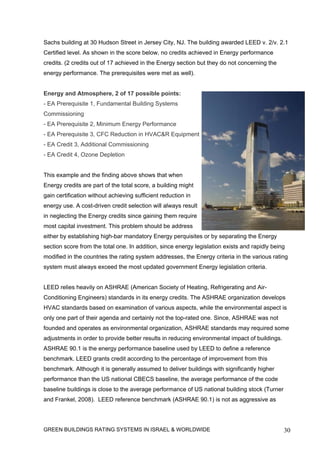 Sachs building at 30 Hudson Street in Jersey City, NJ. The building awarded LEED v. 2/v. 2.1
Certified level. As shown in the score below, no credits achieved in Energy performance
credits. (2 credits out of 17 achieved in the Energy section but they do not concerning the
energy performance. The prerequisites were met as well).


Energy and Atmosphere, 2 of 17 possible points:
- EA Prerequisite 1, Fundamental Building Systems
Commissioning
- EA Prerequisite 2, Minimum Energy Performance
- EA Prerequisite 3, CFC Reduction in HVAC&R Equipment
- EA Credit 3, Additional Commissioning
- EA Credit 4, Ozone Depletion


This example and the finding above shows that when
Energy credits are part of the total score, a building might
gain certification without achieving sufficient reduction in
energy use. A cost-driven credit selection will always result
in neglecting the Energy credits since gaining them require
most capital investment. This problem should be address
either by establishing high-bar mandatory Energy perquisites or by separating the Energy
section score from the total one. In addition, since energy legislation exists and rapidly being
modified in the countries the rating system addresses, the Energy criteria in the various rating
system must always exceed the most updated government Energy legislation criteria.


LEED relies heavily on ASHRAE (American Society of Heating, Refrigerating and Air-
Conditioning Engineers) standards in its energy credits. The ASHRAE organization develops
HVAC standards based on examination of various aspects, while the environmental aspect is
only one part of their agenda and certainly not the top-rated one. Since, ASHRAE was not
founded and operates as environmental organization, ASHRAE standards may required some
adjustments in order to provide better results in reducing environmental impact of buildings.
ASHRAE 90.1 is the energy performance baseline used by LEED to define a reference
benchmark. LEED grants credit according to the percentage of improvement from this
benchmark. Although it is generally assumed to deliver buildings with significantly higher
performance than the US national CBECS baseline, the average performance of the code
baseline buildings is close to the average performance of US national building stock (Turner
and Frankel, 2008). LEED reference benchmark (ASHRAE 90.1) is not as aggressive as




GREEN BUILDINGS RATING SYSTEMS IN ISRAEL & WORLDWIDE                                            30
 