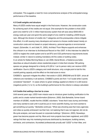 anticipated. This suggests a need for more comprehensive analysis of the anticipated energy
performance of the baseline.


4.3 Credit weights and structure
Many of LEED credits have equal weight in the final score. However, the construction costs
for achieving each of the credits are not equal. One example for this problem is that LEED
grant one credit for a $1.3 million heat-recovery system that will save about $500,000 in
energy costs per year and grant the same weight of one credit for installing a $400 bicycle
rack. Although the division of credits into 7 categories and the prerequisites criteria mitigate
this effect, it is still causing many developers and owners to choose credits based merely on
construction costs and not based on project relevancy, personal agenda or environmental
impact. (Schendler, A. and Udall, R., 2005). Architect Thom Mayne supports and enhances
this criticism in an interview to Architectural Record on Nov 2007. In this interview he called for
LEED to neglect the credit system and to set BTU and CO2 performance requirements levels
instead, similar in nature to existing mandatory US fire codes or building codes.
In an article for Dallas Morning News on Jan 2008, Daniel Brook, a freelance journalist,
describes an absurd situation where residential project in India that includes 168 parking
spaces car garage designed for a family of 6 (28 to 1 car to person ratio) can receive LEED
certification. Due to LEED’s category and credit structure, only a single point is lost for this
overkill parking capacity and the effect on the total score is minor.
CASBEE's approach mitigate this effect that exists in LEED, BREEAM and SI 5281, since all
criterions are mandatory in all sections. CASBEE's points are from 1 to 5 scale while 3 points
considered "standard". In cases where no green strategy applied at criterion it is still receive
(negative) points (1,2 or 3), so the building's performance for the criterion is always calculated.


4.4 Credits that setting a low bar to cross
Until several years ago, LEED main mission was to introduce green building certification to the
public and to create market transformation (Solomon, 2005). Bob Berkebile, former board
member of USGBC, recalls that the USGBC volunteers: “knew that it was clumsy and limited,
and many wanted to wait until it could be put on more scientific footing, but more wanted to
get something out quickly.” Berkebile continues: “What was shocking was that many agencies
and cities so quickly embraced it as their tool, not realizing that it was not regional, did not do
life-cycle analysis, and was focused on corporate buildings.” (Solomon, 2005). Nowadays,
green has become popular and hip. More and more projects have been registered, and LEED
ratings find their way into marketing brochures distributed by developers, building owners,
architects, and contractors. Accredited professionals proudly add “LEED” to their titles, and




GREEN BUILDINGS RATING SYSTEMS IN ISRAEL & WORLDWIDE                                               31
 