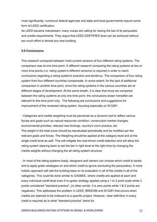 most significantly, numerous federal agencies and state and local governments require some
form of LEED certification.
As LEED became mainstream, many voices are calling for raising the bar of its perquisites
and credits requirements. They argue that LEED CERTIFIED level can be achieved without
too much effort in almost any new building.


5.0 Conclusions


This research compared between most current versions of four different rating systems. The
comparison was at one time point. A different research comparing the rating systems at two or
more time points (i.e. rating system's different versions) is required in order to reach
conclusions regarding a rating system's evolution and tendency. The comparison of four rating
system from four different countries compensate, to some extent, for the lack of additional
comparison in another time point, since the rating systems in the various countries are at
different stages of development. At the same breath, it is clear that since we compared
between the rating systems at only one time point, the conclusions drawn hereafter are
relevant to this time point only. The following are conclusions and suggestions for
improvement of the reviewed rating system, focusing especially on SI 5281.


- Categories and credits weighting must be perceived as a dynamic tool to reflect various
forces and goals such as natural resources condition, construction market changes,
environmental priorities, relevant new findings, country's norm practice, etc.
The weight in the total score should be reevaluated periodically and be modified per the
relevant goals and forces. The Weighing should be applied at the category level and at the
single credit level as well. This will mitigate the cost-driven credit selection and will allow the
rating system steering team to set the bar in right level at the right time by changing the
credits weights without changing the all rating system structure.


- In most of the rating systems toady, designers and owners can choose which credit to tackle
and to apply green strategies on and which credit to ignore (excluding the perquisites). A more
holistic approach will rate the building base on its evaluation in all of the credits in all of the
categories. This could be done similar to CASBEE, where credits are applied at each and
every individual credit level even if no green strategy applied using a 1 to 5 point scale while 3
points considered "standard practice". (in other words: 3 is zero points while 1 & 2 points are
negatives). This addresses the problem in LEED, BREEAM and SI 5281 that occurs when
credits are deemed to be irrelevant to a specific project. However, clear definition in every
credit is required as to what "standard practice" stand for.


GREEN BUILDINGS RATING SYSTEMS IN ISRAEL & WORLDWIDE                                                  32
 