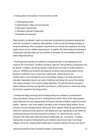 - A rating system must specify, for each and every credit:


 1. Credit goal and intent
 2. Implementation criteria and requirements
 3. Submission requirements
 4. Calculation methods (if applicable)
 5. Examples and resources


Rating system, by definition, need to provide clear comprehensive compliance requirement
which are not subject to subjective interpretations, in order to rate all buildings according to
the same standards. When compliance requirements are not clear and subjective, the rating
system fails to act as a reliable measuring tool. In addition, the criteria defined should lead to
achieving the specified goals and not, as shown in the paper, be oversimplified and lead to
poorly-designed buildings.


- The Energy Use Intensity of a building is a fundamental factor in the assessment of its
impact on the environment. Therefore mandatory "high-bar" energy efficiency perquisites must
be defined. In addition, the energy baseline model should not be part of another system or
body (i.e. ASHRAE) and should be developed by the green building rating system and be
flexible to modification due to construction market state, natural resource, etc.
Another option is not to include the score of the Energy category in the total score and to
calculate it separately using its own scale of reference and taking into account the existing
and ongoing changes in the country's energy legislation. This will eliminate the scenarios
where buildings receiving very high total score level (i.e. LEED platinum or Gold) while doing
the minimum required in the energy section.


- Architectural design providing natural heating/cooling and ventilation is fundamental in
reducing building's energy use and in creating thermal comfort. Many of the rating systems
today addresses and encouraging design that lead to naturally ventilated, cooled and heated
spaces. However, much more weight is provided, by the compared rating systems, for the
provision of environmentally friendly mechanical HVAC systems. While the specifications and
criteria for mechanical HVAC systems is well defined and clear, specifications and criteria for
architectural schemes that enhance passive ventilation, i.e. narrow floor plan, atriums,
structures that create stack effect and pressure differentials, etc. are lacking. A building
relaying only on passive heating/cooling and ventilation cannot score high in the Energy
category due to this underestimated weight given to passive methods and due to the lack of


GREEN BUILDINGS RATING SYSTEMS IN ISRAEL & WORLDWIDE                                               33
 