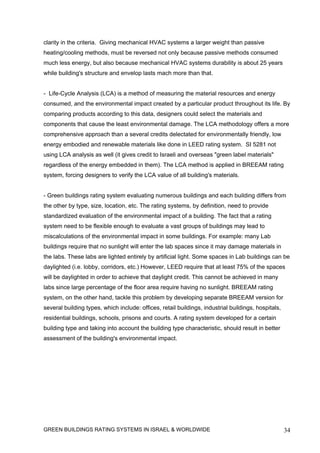 clarity in the criteria. Giving mechanical HVAC systems a larger weight than passive
heating/cooling methods, must be reversed not only because passive methods consumed
much less energy, but also because mechanical HVAC systems durability is about 25 years
while building's structure and envelop lasts mach more than that.


- Life-Cycle Analysis (LCA) is a method of measuring the material resources and energy
consumed, and the environmental impact created by a particular product throughout its life. By
comparing products according to this data, designers could select the materials and
components that cause the least environmental damage. The LCA methodology offers a more
comprehensive approach than a several credits delectated for environmentally friendly, low
energy embodied and renewable materials like done in LEED rating system. SI 5281 not
using LCA analysis as well (it gives credit to Israeli and overseas "green label materials"
regardless of the energy embedded in them). The LCA method is applied in BREEAM rating
system, forcing designers to verify the LCA value of all building's materials.


- Green buildings rating system evaluating numerous buildings and each building differs from
the other by type, size, location, etc. The rating systems, by definition, need to provide
standardized evaluation of the environmental impact of a building. The fact that a rating
system need to be flexible enough to evaluate a vast groups of buildings may lead to
miscalculations of the environmental impact in some buildings. For example: many Lab
buildings require that no sunlight will enter the lab spaces since it may damage materials in
the labs. These labs are lighted entirely by artificial light. Some spaces in Lab buildings can be
daylighted (i.e. lobby, corridors, etc.) However, LEED require that at least 75% of the spaces
will be daylighted in order to achieve that daylight credit. This cannot be achieved in many
labs since large percentage of the floor area require having no sunlight. BREEAM rating
system, on the other hand, tackle this problem by developing separate BREEAM version for
several building types, which include: offices, retail buildings, industrial buildings, hospitals,
residential buildings, schools, prisons and courts. A rating system developed for a certain
building type and taking into account the building type characteristic, should result in better
assessment of the building's environmental impact.




GREEN BUILDINGS RATING SYSTEMS IN ISRAEL & WORLDWIDE                                                 34
 