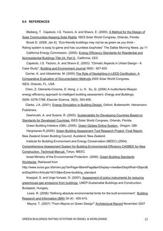 6.0 REFERENCES


   Bleiberg, T. Capeluto, I.G. Yezioro, A. and Shaviv, E. (2005). A Method for the Design of
Solar Communities Keeping Solar Rights. ISES Solar World Congress, Orlando, Florida.
   Brook D. (2008, Jan 6). “Eco-friendly buildings may not be as green as you think -
Rating system is easy to game and has countless loopholes” The Dallas Morning News, pp.11
   California Energy Commission. (2005). Energy Efficiency Standards for Residential and
Nonresidential Buildings Title 24, Part 6., California, CEC
   Capeluto, I.G. Yezioro, A. and Shaviv E. (2003). "Climatic Aspects in Urban Design - A
Case Study", Building and Environment Journal 38(6) : 827-835
  Carrier, K. and Ubbelohde, M. (2005) The Role of Daylighting in LEED Certification: A
Comparative Evaluation of Documentation Methods 2005 Solar World Congress,
ISES, Orlando, FL, USA
  Chen, Z. Clements-Croome, D. Hong, J. Li, H. Xu, Q. (2006) A multicriteria lifespan
energy efficiency approach to intelligent building assessment. Energy and Buildings,
ISSN: 0378-7788, Elsevier Science. 38(5), 393-409.
  Clarke, J.A. (2001). Energy Simulation in Building Design. Oxford, Butterworth- Heinemann
Publishers.
   Deshmukh, A. and Sutaria, R. (2005). Sustainability for Developing Countries Based on
Standards for Developed Countries. ISES Solar World Congress, Orlando, Florida.
   Green Building Initiative (GBI). (2005). Green Globes Online System., Oregon, GBI
   Hargreaves R.(2005). Green Building Assessment Tool Research Project: Final Report.
New Zealand Green Building Council, Auckland, New Zealand.
   Institute for Building Environment and Energy Conservation (IBEEC).(2004).
Comprehensive Assessment System for Building Environmental Efficiency CASBEE for New
Construction. Technical Manual. Tokyo, IBEEC
   Israel Ministry of the Environmental Protection. (2006). Green Building Standards
Worldwide. Retrieved from
http://www.sviva.gov.il/bin/en.jsp?enPage=BlankPage&enDisplay=view&enDispWhat=Object&
enDispWho=Articals^l4315&enZone=building_standard
   Koeppel, S. and Urge-Vorsatz, D. (2007), Assessment of policy instruments for reducing
greenhouse gas emissions from buildings. UNEP-Sustainable Buildings and Construction.
Budapest, Hungary.
   Lowe, R. (2006) “Defining absolute environmental limits for the built environment”. Building
Research and Information (BRI) 34 (4) : 405-415.
   Mayne, T. (2007) “Thom Mayne on Green Design” Architectural Record November 2007




GREEN BUILDINGS RATING SYSTEMS IN ISRAEL & WORLDWIDE                                        35
 