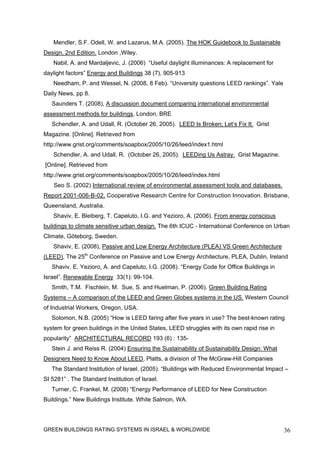 Mendler, S.F. Odell, W. and Lazarus, M.A. (2005). The HOK Guidebook to Sustainable
Design, 2nd Edition. London ,Wiley.
   Nabil, A. and Mardaljevic, J. (2006) “Useful daylight illuminances: A replacement for
daylight factors” Energy and Buildings 38 (7), 905-913
   Needham, P. and Wessel, N. (2008, 8 Feb). “University questions LEED rankings”. Yale
Daily News, pp 8.
   Saunders T. (2008), A discussion document comparing international environmental
assessment methods for buildings, London, BRE
   Schendler, A. and Udall, R. (October 26, 2005). LEED Is Broken; Let’s Fix It. Grist
Magazine. [Online]. Retrieved from
http://www.grist.org/comments/soapbox/2005/10/26/leed/index1.html
   Schendler, A. and Udall, R. (October 26, 2005). LEEDing Us Astray. Grist Magazine.
[Online]. Retrieved from
http://www.grist.org/comments/soapbox/2005/10/26/leed/index.html
    Seo S. (2002) International review of environmental assessment tools and databases.
Report 2001-006-B-02. Cooperative Research Centre for Construction Innovation. Brisbane,
Queensland, Australia.
   Shaviv, E. Bleiberg, T. Capeluto, I.G. and Yezioro, A. (2006). From energy conscious
buildings to climate sensitive urban design. The 6th ICUC - International Conference on Urban
Climate, Göteborg, Sweden.
   Shaviv, E. (2008), Passive and Low Energy Architecture (PLEA) VS Green Architecture
(LEED), The 25th Conference on Passive and Low Energy Architecture, PLEA, Dublin, Ireland
   Shaviv, E. Yezioro, A. and Capeluto, I.G. (2008). “Energy Code for Office Buildings in
Israel”. Renewable Energy 33(1): 99-104.
   Smith, T.M. Fischlein, M. Sue, S. and Huelman, P. (2006). Green Building Rating
Systems – A comparison of the LEED and Green Globes systems in the US. Western Council
of Industrial Workers, Oregon, USA.
   Solomon, N.B. (2005) “How is LEED faring after five years in use? The best-known rating
system for green buildings in the United States, LEED struggles with its own rapid rise in
popularity” ARCHITECTURAL RECORD 193 (6) : 135-
   Stein J. and Reiss R. (2004) Ensuring the Sustainability of Sustainability Design: What
Designers Need to Know About LEED, Platts, a division of The McGraw-Hill Companies
   The Standard Institution of Israel. (2005). “Buildings with Reduced Environmental Impact –
SI 5281” . The Standard Institution of Israel.
   Turner, C. Frankel, M. (2008) “Energy Performance of LEED for New Construction
Buildings.” New Buildings Institute. White Salmon, WA.




GREEN BUILDINGS RATING SYSTEMS IN ISRAEL & WORLDWIDE                                         36
 