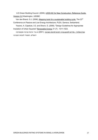 U.S Green Building Council. (2009). LEED-NC for New Construction. Reference Guide.
Version 3.0 Washington, USGBC
   Van den Brand, G.J. (2006), Mapping tools for a sustainable building cycle. The 23rd
Conference on Passive and Low Energy Architecture, PLEA, Geneva, Switzerland.
   Yezioro, A. Capeluto, I.G. and Shaviv, E. (2006). "Design Guidelines for Appropriate
Insolation of Urban Squares" Renewable Energy 31 (7) : 1011-1023.
   ‫ועדת אולנדר - מדדים לתכנון ובניה ירוקים לאיכות הסביבה )1002( א.ש.ל. איכות סביבה ואקוסטיקה‬
‫ירושלים, המשרד לאיכות הסביבה‬




GREEN BUILDINGS RATING SYSTEMS IN ISRAEL & WORLDWIDE                                           37
 