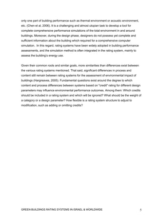 only one part of building performance such as thermal environment or acoustic environment,
etc. (Chen et al, 2006). It is a challenging and almost utopian task to develop a tool for
complete comprehensive performance simulations of the total environment in and around
buildings. Moreover, during the design phase, designers do not possess yet complete and
sufficient information about the building which required for a comprehensive computer
simulation. In this regard, rating systems have been widely adopted in building performance
assessments, and the simulation method is often integrated in the rating system, mainly to
assess the building’s energy use.


Given their common roots and similar goals, more similarities than differences exist between
the various rating systems mentioned. That said, significant differences in process and
content still remain between rating systems for the assessment of environmental impact of
buildings (Hargreaves, 2005). Fundamental questions exist around the degree to which
content and process differences between systems based on "credit" rating for different design
parameters may influence environmental performance outcomes. Among them: Which credits
should be included in a rating system and which will be ignored? What should be the weight of
a category or a design parameter? How flexible is a rating system structure to adjust to
modification, such as adding or omitting credits?




GREEN BUILDINGS RATING SYSTEMS IN ISRAEL & WORLDWIDE                                           5
 