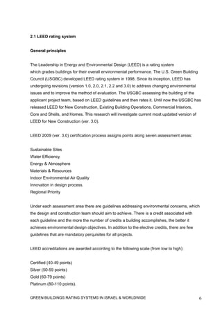 2.1 LEED rating system


General principles


The Leadership in Energy and Environmental Design (LEED) is a rating system
which grades buildings for their overall environmental performance. The U.S. Green Building
Council (USGBC) developed LEED rating system in 1998. Since its inception, LEED has
undergoing revisions (version 1.0, 2.0, 2.1, 2.2 and 3.0) to address changing environmental
issues and to improve the method of evaluation. The USGBC assessing the building of the
applicant project team, based on LEED guidelines and then rates it. Until now the USGBC has
released LEED for New Construction, Existing Building Operations, Commercial Interiors,
Core and Shells, and Homes. This research will investigate current most updated version of
LEED for New Construction (ver. 3.0).


LEED 2009 (ver. 3.0) certification process assigns points along seven assessment areas:


Sustainable Sites
Water Efficiency
Energy & Atmosphere
Materials & Resources
Indoor Environmental Air Quality
Innovation in design process.
Regional Priority


Under each assessment area there are guidelines addressing environmental concerns, which
the design and construction team should aim to achieve. There is a credit associated with
each guideline and the more the number of credits a building accomplishes, the better it
achieves environmental design objectives. In addition to the elective credits, there are few
guidelines that are mandatory perquisites for all projects.


LEED accreditations are awarded according to the following scale (from low to high):


Certified (40-49 points)
Silver (50-59 points)
Gold (60-79 points)
Platinum (80-110 points).


GREEN BUILDINGS RATING SYSTEMS IN ISRAEL & WORLDWIDE                                           6
 