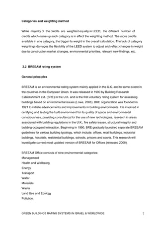 Categories and weighting method


While majority of the credits are weighted equally in LEED, the different number of
credits which make up each category is in effect the weighting method. The more credits
available in one category, the bigger its weight in the overall calculation. The lack of category
weightings damages the flexibility of the LEED system to adjust and reflect changes in weight
due to construction market changes, environmental priorities, relevant new findings, etc.




2.2 BREEAM rating system


General principles


BREEAM is an environmental rating system mainly applied in the U.K. and to some extent in
the countries in the European Union. It was released in 1990 by Building Research
Establishment Ltd. (BRE) in the U.K. and is the first voluntary rating system for assessing
buildings based on environmental issues (Lowe, 2006). BRE organization was founded in
1921 to initiate advancements and improvements in building environments. It is involved in
certifying and testing the built environment for its quality of space and environmental
consciousness, providing consultancy for the use of new technologies, research in areas
associated with building regulations in the U.K., fire safety issues, structural integrity and
building-occupant interaction. Beginning in 1990, BRE gradually launched separate BREEAM
guidelines for various building typology, which include: offices, retail buildings, industrial
buildings, hospitals, residential buildings, schools, prisons and courts. This research will
investigate current most updated version of BREEAM for Offices (released 2008).


BREEAM Office consists of nine environmental categories:
Management
Health and Wellbeing
Energy
Transport
Water
Materials
Waste
Land Use and Ecology
Pollution.




GREEN BUILDINGS RATING SYSTEMS IN ISRAEL & WORLDWIDE                                                7
 