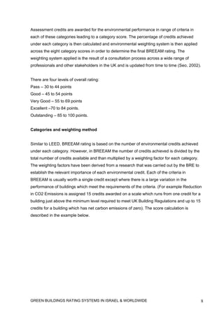 Assessment credits are awarded for the environmental performance in range of criteria in
each of these categories leading to a category score. The percentage of credits achieved
under each category is then calculated and environmental weighting system is then applied
across the eight category scores in order to determine the final BREEAM rating. The
weighting system applied is the result of a consultation process across a wide range of
professionals and other stakeholders in the UK and is updated from time to time (Seo, 2002).


There are four levels of overall rating:
Pass – 30 to 44 points
Good – 45 to 54 points
Very Good – 55 to 69 points
Excellent –70 to 84 points.
Outstanding – 85 to 100 points.


Categories and weighting method


Similar to LEED, BREEAM rating is based on the number of environmental credits achieved
under each category. However, in BREEAM the number of credits achieved is divided by the
total number of credits available and than multiplied by a weighting factor for each category.
The weighting factors have been derived from a research that was carried out by the BRE to
establish the relevant importance of each environmental credit. Each of the criteria in
BREEAM is usually worth a single credit except where there is a large variation in the
performance of buildings which meet the requirements of the criteria. (For example Reduction
in CO2 Emissions is assigned 15 credits awarded on a scale which runs from one credit for a
building just above the minimum level required to meet UK Building Regulations and up to 15
credits for a building which has net carbon emissions of zero). The score calculation is
described in the example below.




GREEN BUILDINGS RATING SYSTEMS IN ISRAEL & WORLDWIDE                                             8
 