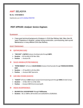 AMIT SELADIYA
Mo No +919510099610
http/linkedin.com/ amit-seladiya-55621762
POST APPLIED: Analyzer Service Engineer.
SUMMARY ______________________________________________________________
 I have good technical background of Analyzer in Oil & Gas Refinery field. More than 06
'years’ Experience in Analyzer, worked during construction, commissioning, start-up and
Maintenance in many different Oil & Gas Refinery.
GULF EXPERIENCE _______________________________________________________
QATAR(RAS GAS)
 “RAS GAS” inQATAR Analyzershutdownjobsthrough QNFS.
 Duration : -03 Feb2016 t0 02 Mar 2016.
 Position : - AnalyzerER.
SAUDI ARABIA (PETRO RABIGH)
 “PETRO RABIGH” refineryin SAUDIARABIA AnalyzerOverhaul jobsthrough YOKOGAVAMIDDEL
EAST.
 Duration : - 27 Sep2015 to 26 Des2015.
 Position : - AnalyzerMNT Specialist.
UAEABU-DHABI (GASCO)
 “GASCO” refineryin UAEAnalyzerproject Commissioningworkthrough AIMS(VenderComp).
 Duration : - 13 Mar 2013 to 12 Mar 2014.
 Position : - AnalyzerMNT/CommissioningER.
INDIA INEXPERIENCE:
 RELIANCE OIL &GASREFINARY through Hofincons.
 Duration: 06 Jun 2009 to 28 Feb2013 and 12/03/2014 to 25/09/2015.
 