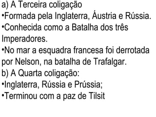 a) A Terceira coligação  Formada pela Inglaterra, Áustria e Rússia. Conhecida como a Batalha dos três Imperadores. No mar a esquadra francesa foi derrotada por Nelson, na batalha de Trafalgar.  b) A Quarta coligação: Inglaterra, Rússia e Prússia; Terminou com a paz de Tilsit 