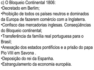 c) O Bloqueio Continental 1806: Decretado em Berlim; Proibição de todos os países neutros e dominados da Europa de fazerem comércio com a Inglaterra.  Confisco das mercadorias inglesas. Conseqüências do Bloqueio continental; Transferência da família real portuguesa para o Brasil; Anexação dos estados pontifícios e a prisão do papa Pio VIII em Savona .  Deposição do rei da Espanha. Estrangulamento da economia européia. 
