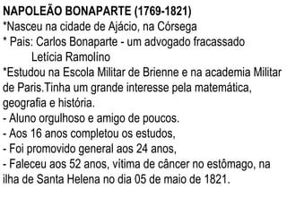NAPOLEÃO BONAPARTE (1769-1821) *Nasceu na cidade de Ajácio, na Córsega * Pais: Carlos Bonaparte - um advogado fracassado Letícia Ramolíno *Estudou na Escola Militar de Brienne e na academia Militar de Paris.Tinha um grande interesse pela matemática, geografia e história.  - Aluno orgulhoso e amigo de poucos. - Aos 16 anos completou os estudos, - Foi promovido general aos 24 anos, - Faleceu aos 52 anos, vítima de câncer no estômago, na ilha de Santa Helena no dia 05 de maio de 1821. 